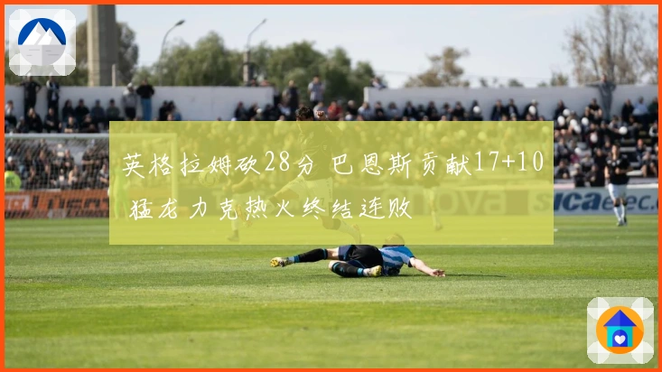 英格拉姆砍28分 巴恩斯贡献17+10 猛龙力克热火终结连败