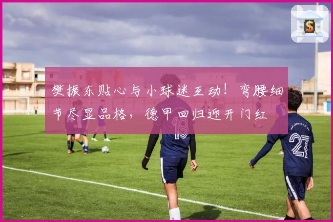 樊振东贴心与小球迷互动！弯腰细节尽显品格，德甲回归迎开门红