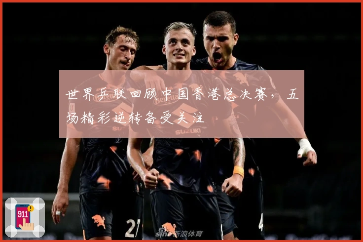 世界乒联回顾中国香港总决赛，五场精彩逆转备受关注