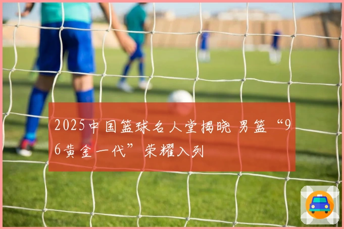 2025中国篮球名人堂揭晓 男篮“96黄金一代”荣耀入列