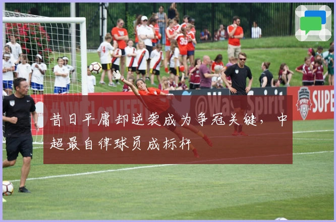 昔日平庸却逆袭成为争冠关键，中超最自律球员成标杆