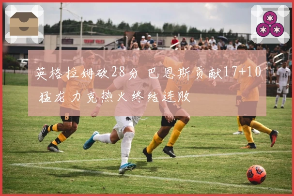 英格拉姆砍28分 巴恩斯贡献17+10 猛龙力克热火终结连败