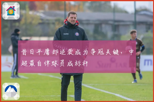 昔日平庸却逆袭成为争冠关键，中超最自律球员成标杆