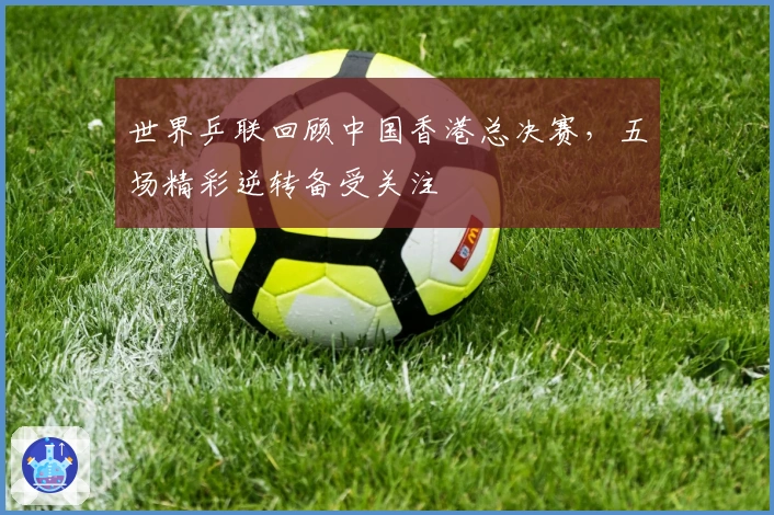 世界乒联回顾中国香港总决赛，五场精彩逆转备受关注