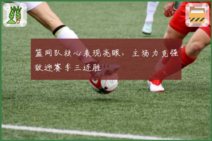 篮网队核心表现亮眼，主场力克强敌迎赛季三连胜