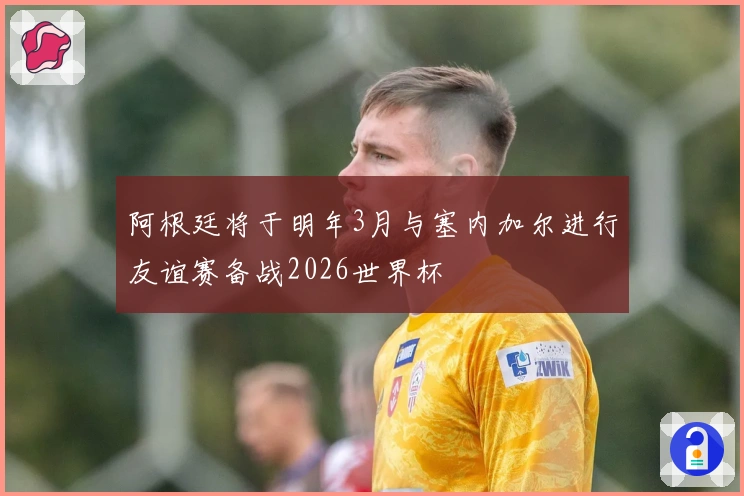 阿根廷将于明年3月与塞内加尔进行友谊赛备战2026世界杯