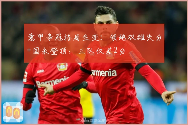 意甲争冠格局生变：领跑双雄失分+国米登顶，三队仅差2分