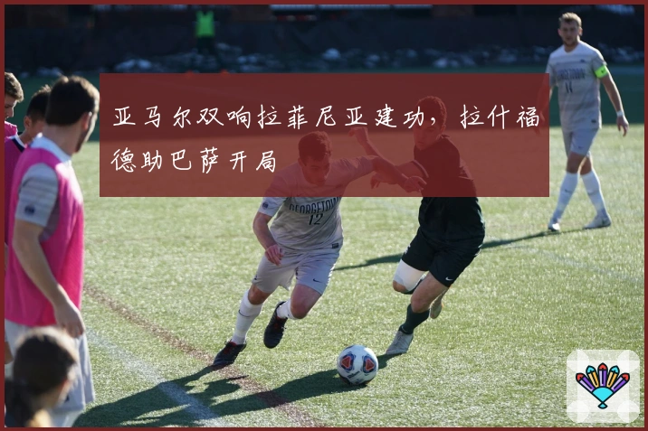 亚马尔双响拉菲尼亚建功，拉什福德助巴萨开局