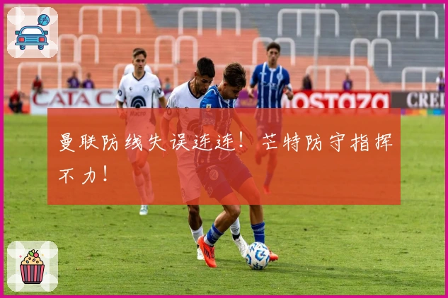 曼联防线失误连连！芒特防守指挥不力！